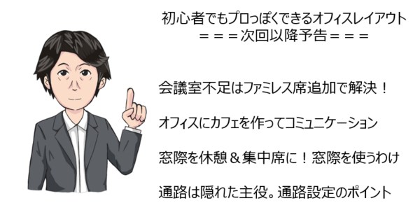 初心者でもプロっぽくできるオフィスレイアウト===次回以降予告===会議室不足はファミレス席追加で解決！オフィスにカフェを作ってコミュニケーション窓際を休憩＆集中席に！窓際を使うわけ通路は隠れた主役。通路設定のポイント