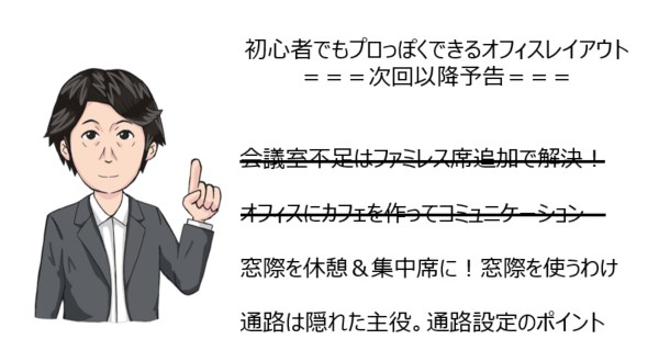 初心者でもプロっぽくできるオフィスレイアウト===次回以降予告===オフィスにカフェを作ってコミュニケーション窓際を休憩＆集中席に！窓際を使うわけ通路は隠れた主役。通路設定のポイント